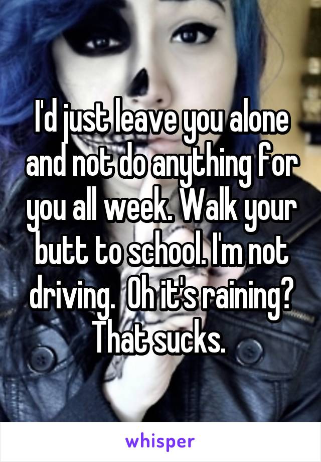 I'd just leave you alone and not do anything for you all week. Walk your butt to school. I'm not driving.  Oh it's raining? That sucks. 