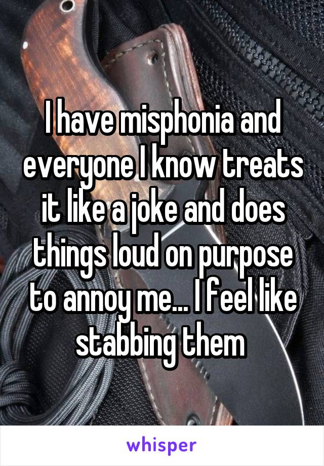 I have misphonia and everyone I know treats it like a joke and does things loud on purpose to annoy me... I feel like stabbing them 