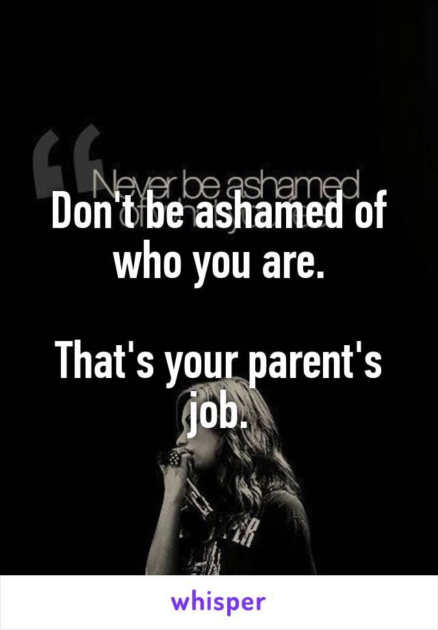 Don't be ashamed of who you are.

That's your parent's job.