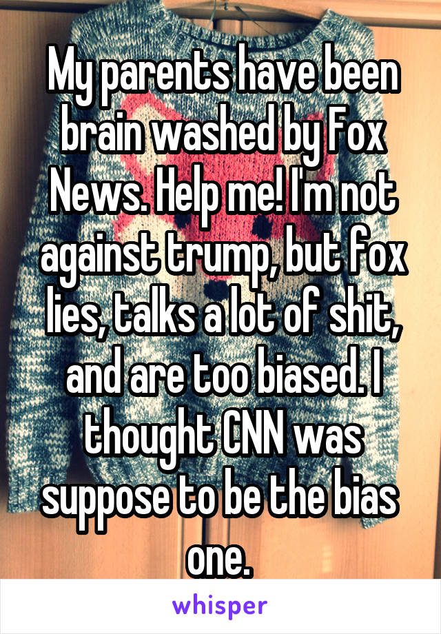 My parents have been brain washed by Fox News. Help me! I'm not against trump, but fox lies, talks a lot of shit, and are too biased. I thought CNN was suppose to be the bias  one. 