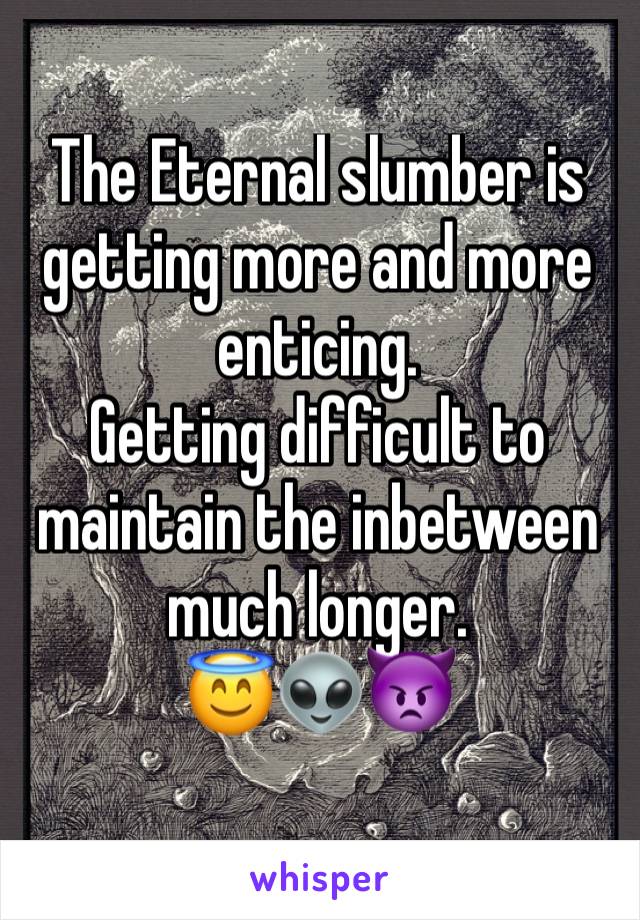 The Eternal slumber is getting more and more enticing.                       Getting difficult to maintain the inbetween much longer.                             😇👽👿