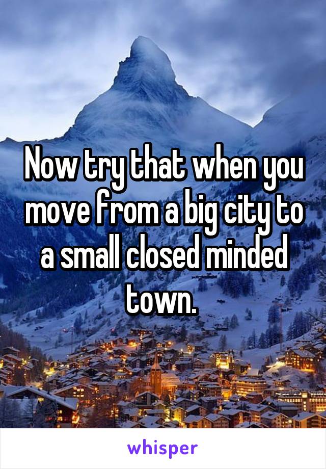 Now try that when you move from a big city to a small closed minded town. 