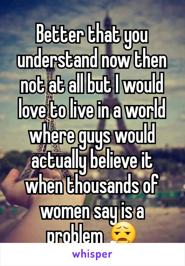 Better that you understand now then not at all but I would love to live in a world where guys would actually believe it when thousands of women say is a problem 😧