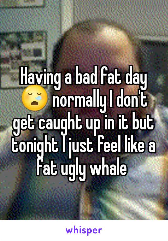 Having a bad fat day 😪 normally I don't get caught up in it but tonight I just feel like a fat ugly whale 