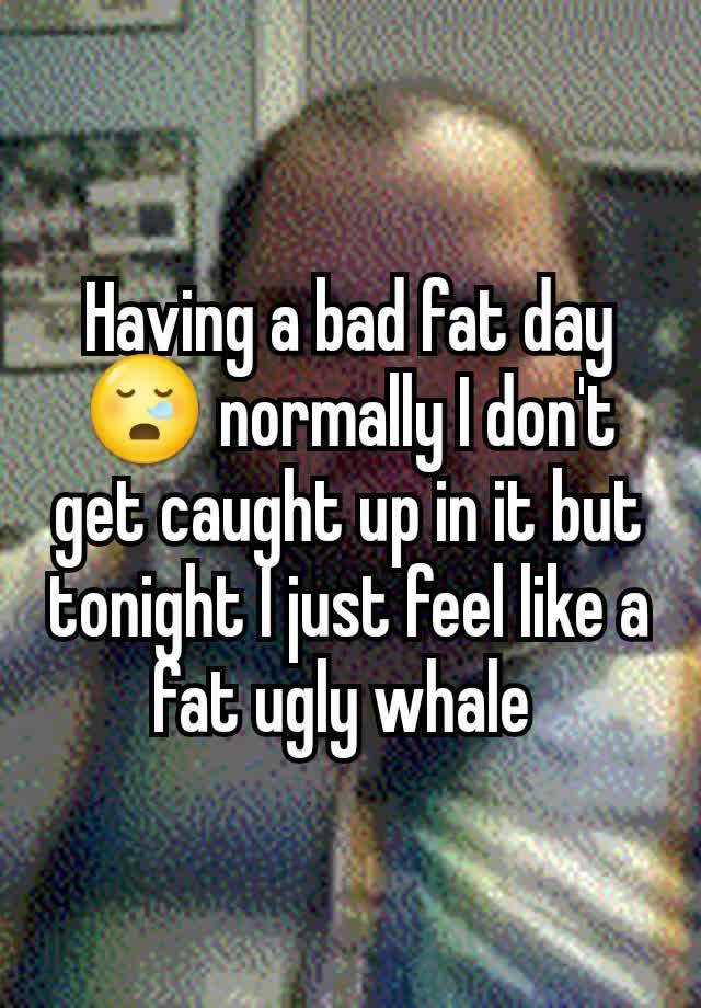 Having a bad fat day 😪 normally I don't get caught up in it but tonight I just feel like a fat ugly whale 