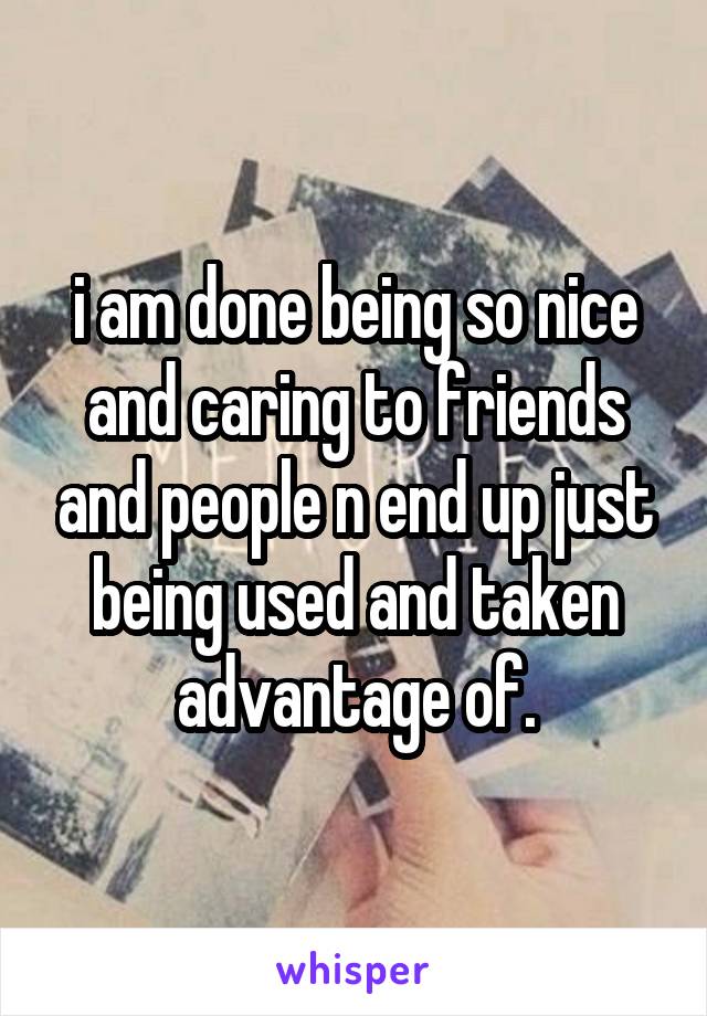 i am done being so nice and caring to friends and people n end up just being used and taken advantage of.