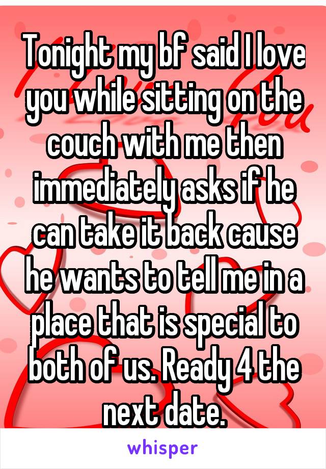 Tonight my bf said I love you while sitting on the couch with me then immediately asks if he can take it back cause he wants to tell me in a place that is special to both of us. Ready 4 the next date.