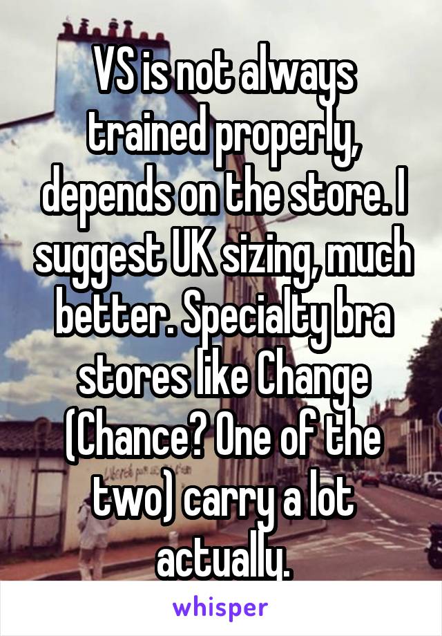 VS is not always trained properly, depends on the store. I suggest UK sizing, much better. Specialty bra stores like Change (Chance? One of the two) carry a lot actually.