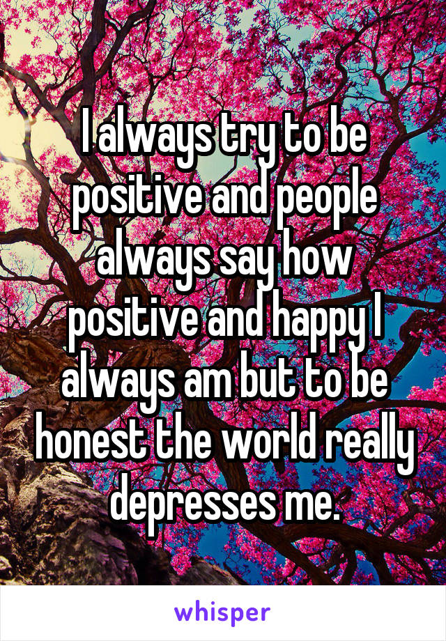 I always try to be positive and people always say how positive and happy I always am but to be honest the world really depresses me.