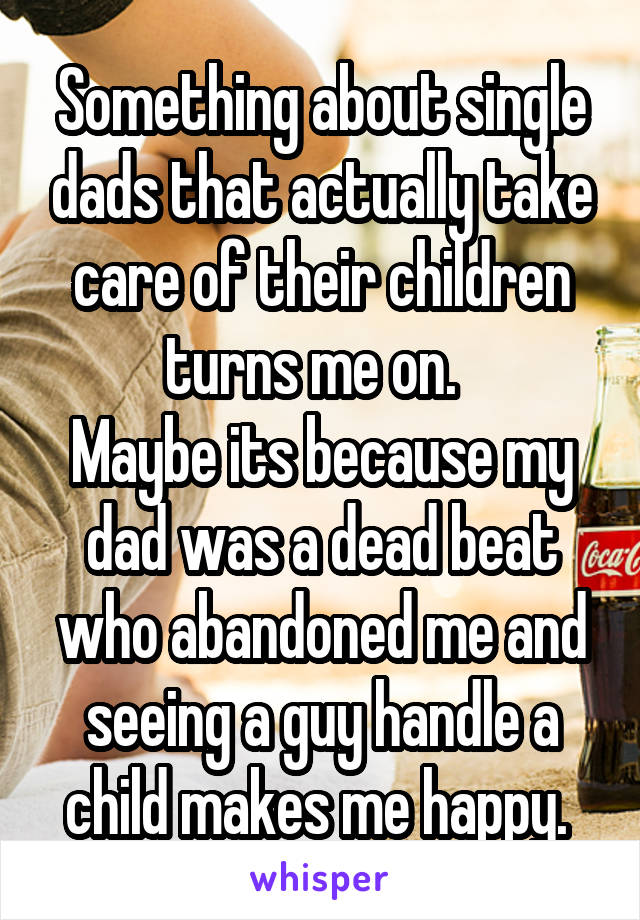 Something about single dads that actually take care of their children turns me on.  
Maybe its because my dad was a dead beat who abandoned me and seeing a guy handle a child makes me happy. 
