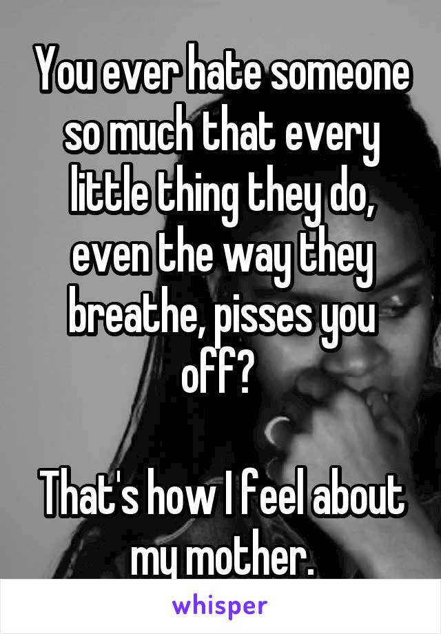 You ever hate someone so much that every little thing they do, even the way they breathe, pisses you off? 

That's how I feel about my mother.