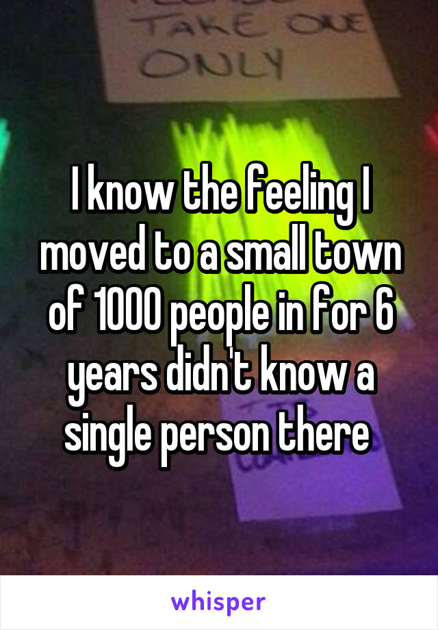 I know the feeling I moved to a small town of 1000 people in for 6 years didn't know a single person there 