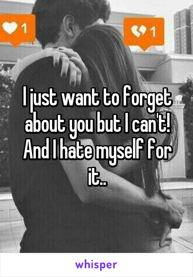 I just want to forget about you but I can't! And I hate myself for it..