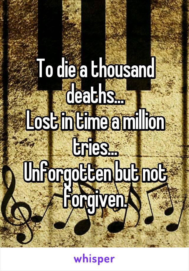 To die a thousand deaths...
Lost in time a million tries...
Unforgotten but not forgiven.