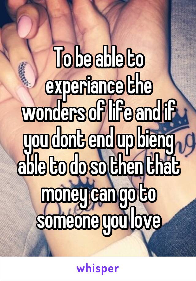 To be able to experiance the wonders of life and if you dont end up bieng able to do so then that money can go to someone you love