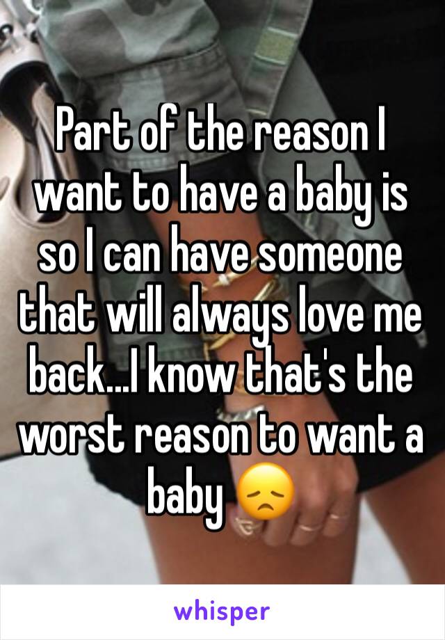 Part of the reason I want to have a baby is so I can have someone that will always love me back...I know that's the worst reason to want a baby 😞