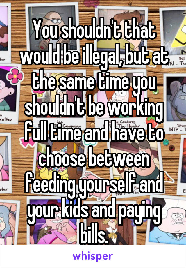 You shouldn't that would be illegal, but at the same time you shouldn't be working full time and have to choose between feeding yourself and your kids and paying bills.