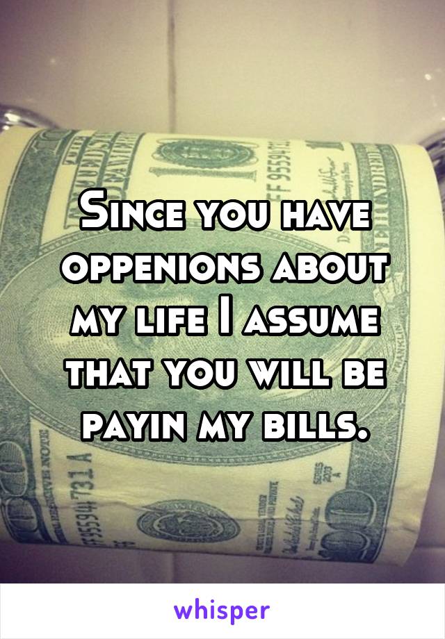 Since you have oppenions about my life I assume that you will be payin my bills.