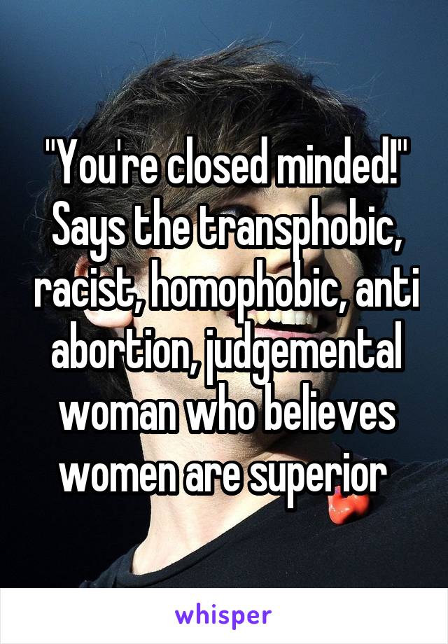 "You're closed minded!" Says the transphobic, racist, homophobic, anti abortion, judgemental woman who believes women are superior 