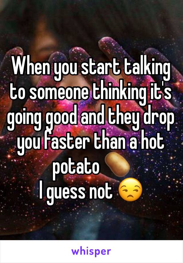 When you start talking to someone thinking it's going good and they drop you faster than a hot potato 🥔 
I guess not 😒