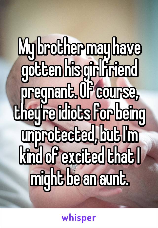 My brother may have gotten his girlfriend pregnant. Of course, they're idiots for being unprotected, but I'm kind of excited that I might be an aunt.