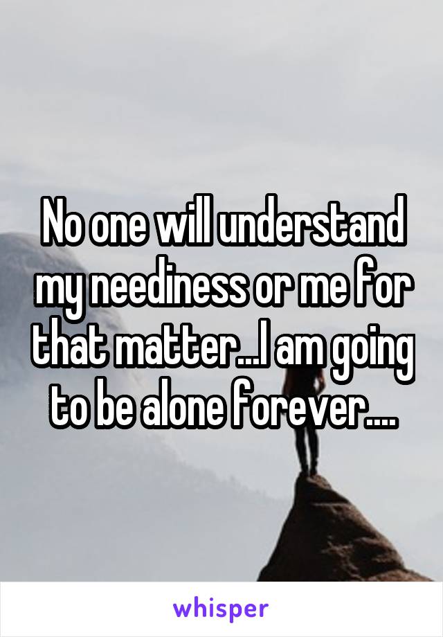 No one will understand my neediness or me for that matter...I am going to be alone forever....