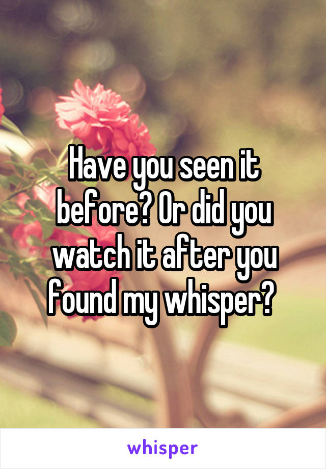 Have you seen it before? Or did you watch it after you found my whisper? 