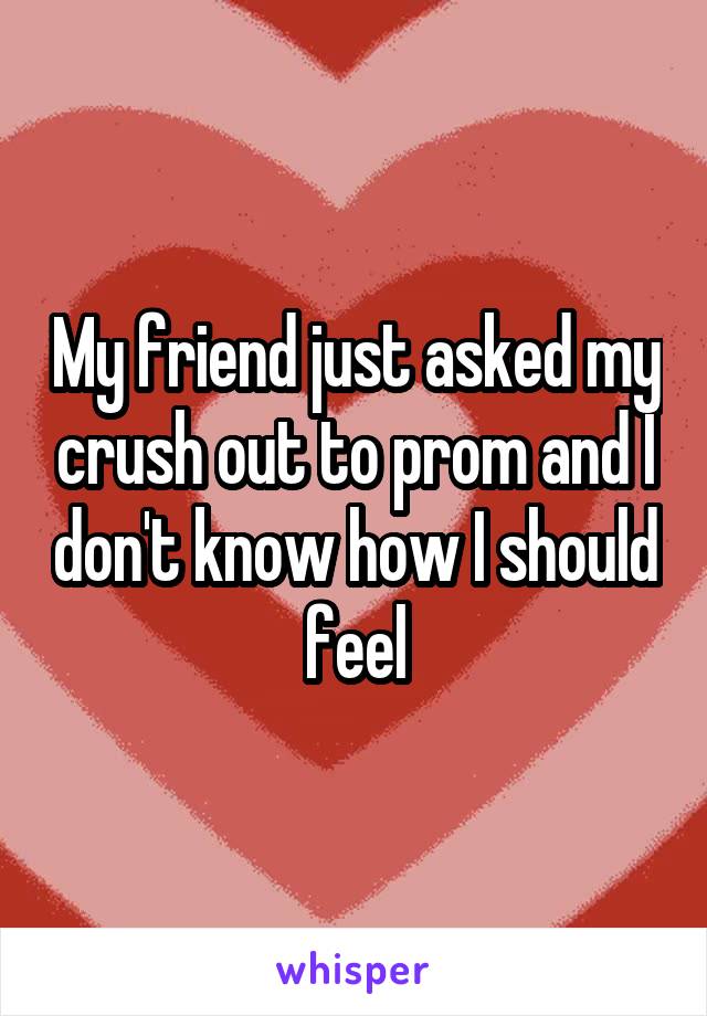 My friend just asked my crush out to prom and I don't know how I should feel