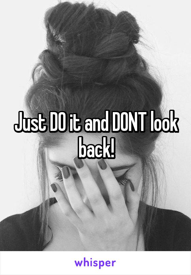 Just DO it and DONT look back!