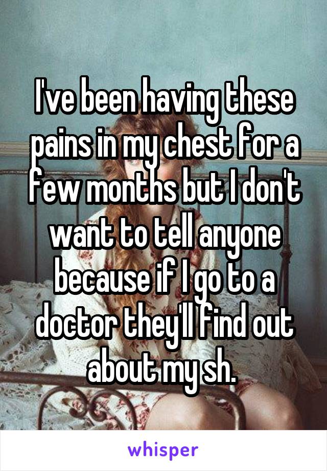 I've been having these pains in my chest for a few months but I don't want to tell anyone because if I go to a doctor they'll find out about my sh. 