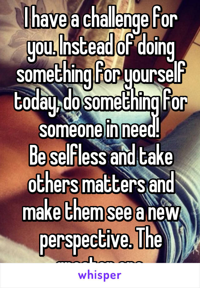 I have a challenge for you. Instead of doing something for yourself today, do something for someone in need! 
Be selfless and take others matters and make them see a new perspective. The greater one.