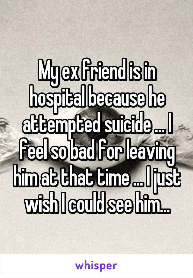 My ex friend is in hospital because he attempted suicide ... I feel so bad for leaving him at that time ... I just wish I could see him...