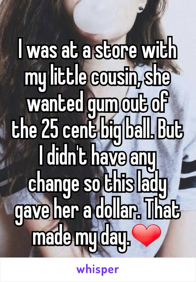 I was at a store with my little cousin, she wanted gum out of the 25 cent big ball. But I didn't have any change so this lady gave her a dollar. That made my day.❤