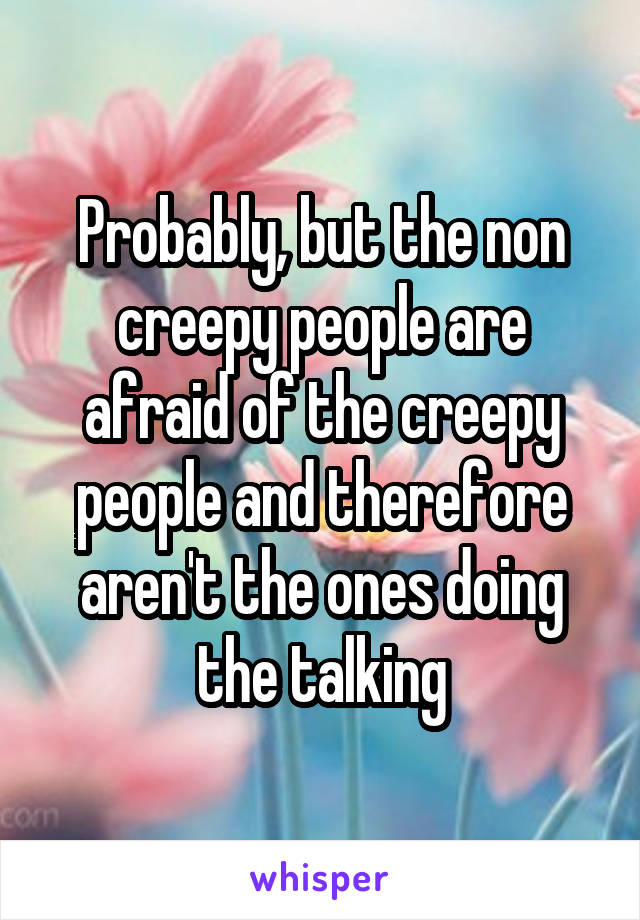 Probably, but the non creepy people are afraid of the creepy people and therefore aren't the ones doing the talking