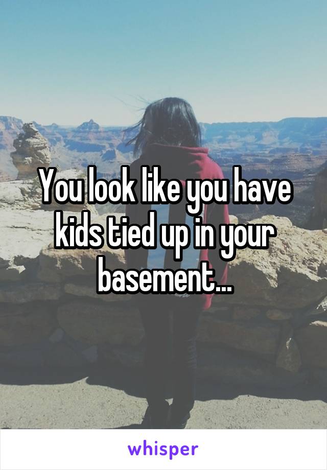 You look like you have kids tied up in your basement...