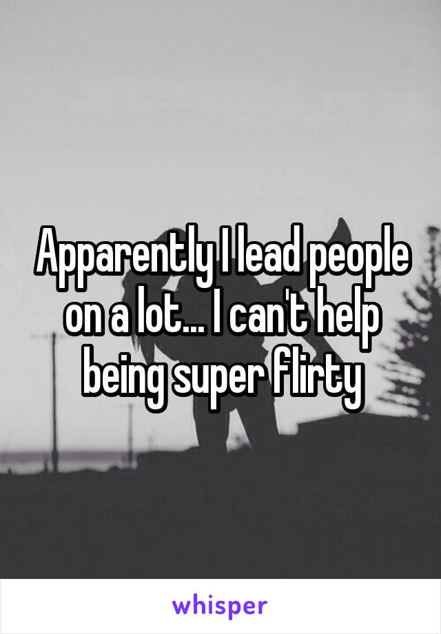 Apparently I lead people on a lot... I can't help being super flirty