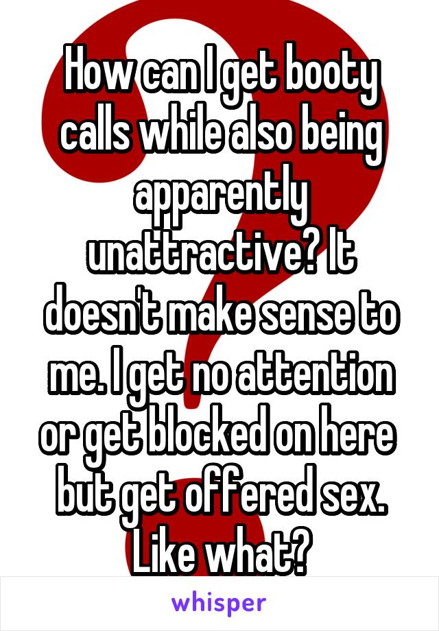 How can I get booty calls while also being apparently unattractive? It doesn't make sense to me. I get no attention or get blocked on here  but get offered sex. Like what?