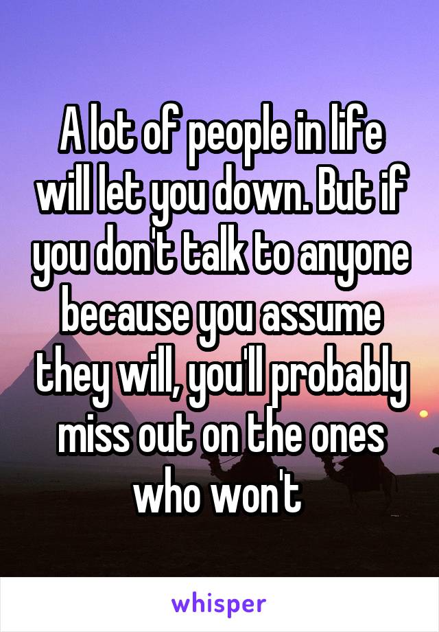 A lot of people in life will let you down. But if you don't talk to anyone because you assume they will, you'll probably miss out on the ones who won't 