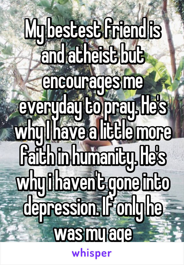 My bestest friend is and atheist but encourages me everyday to pray. He's why I have a little more faith in humanity. He's why i haven't gone into depression. If only he was my age