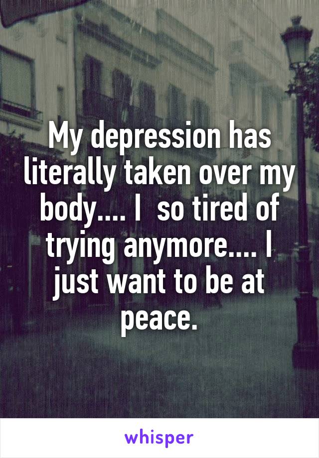 My depression has literally taken over my body.... I  so tired of trying anymore.... I just want to be at peace.