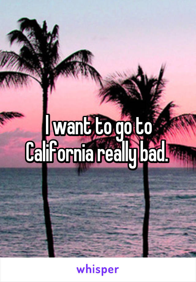 I want to go to California really bad. 