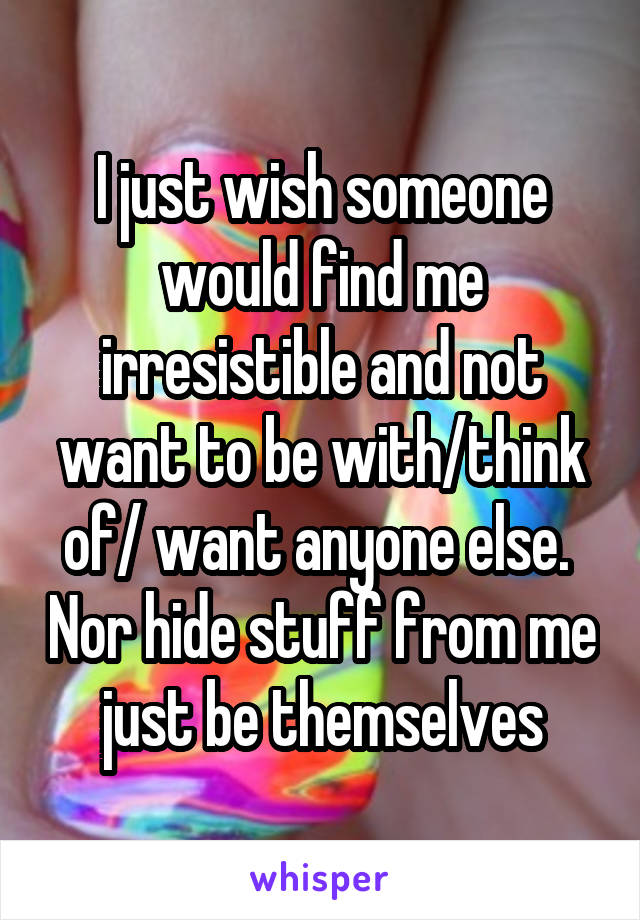 I just wish someone would find me irresistible and not want to be with/think of/ want anyone else.  Nor hide stuff from me just be themselves