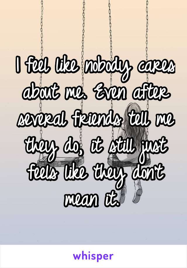 I feel like nobody cares about me. Even after several friends tell me they do, it still just feels like they don't mean it. 