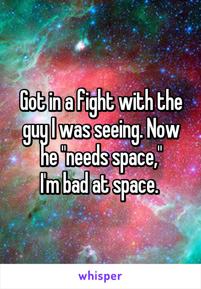 Got in a fight with the guy I was seeing. Now he "needs space,"
I'm bad at space. 