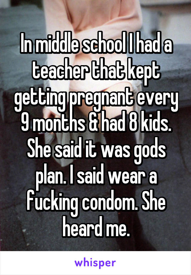 In middle school I had a teacher that kept getting pregnant every 9 months & had 8 kids. She said it was gods plan. I said wear a fucking condom. She heard me.