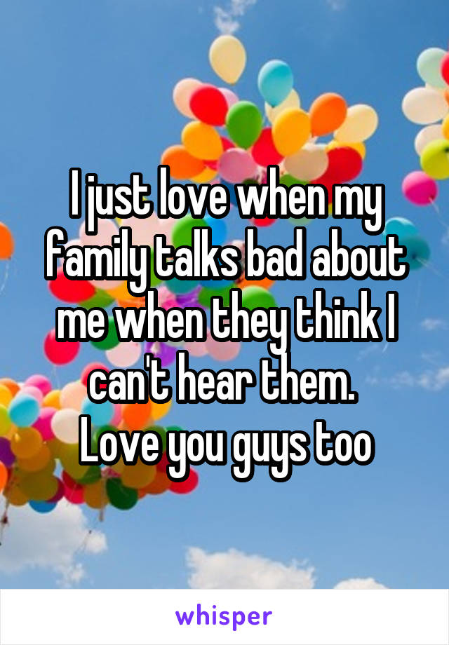 I just love when my family talks bad about me when they think I can't hear them. 
Love you guys too