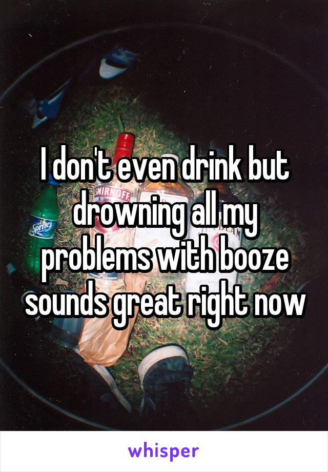 I don't even drink but drowning all my problems with booze sounds great right now