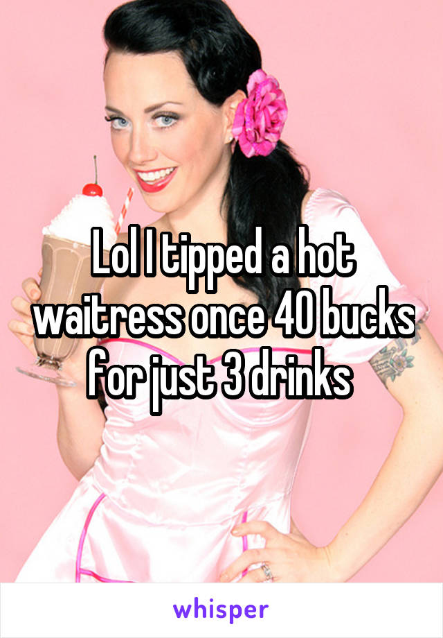 Lol I tipped a hot waitress once 40 bucks for just 3 drinks 