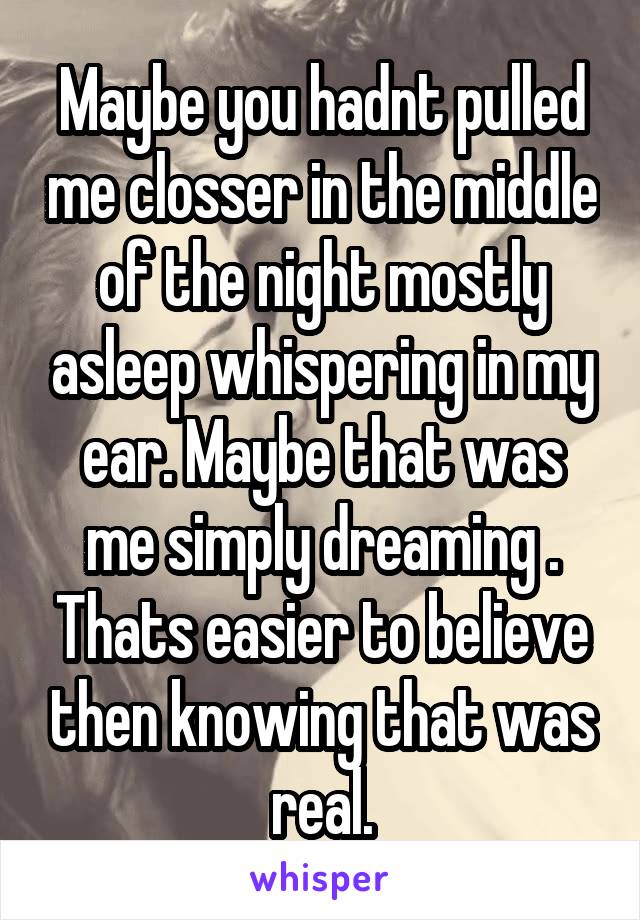 Maybe you hadnt pulled me closser in the middle of the night mostly asleep whispering in my ear. Maybe that was me simply dreaming . Thats easier to believe then knowing that was real.