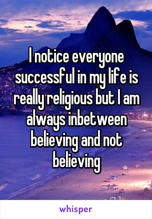 I notice everyone successful in my life is really religious but I am always inbetween believing and not believing